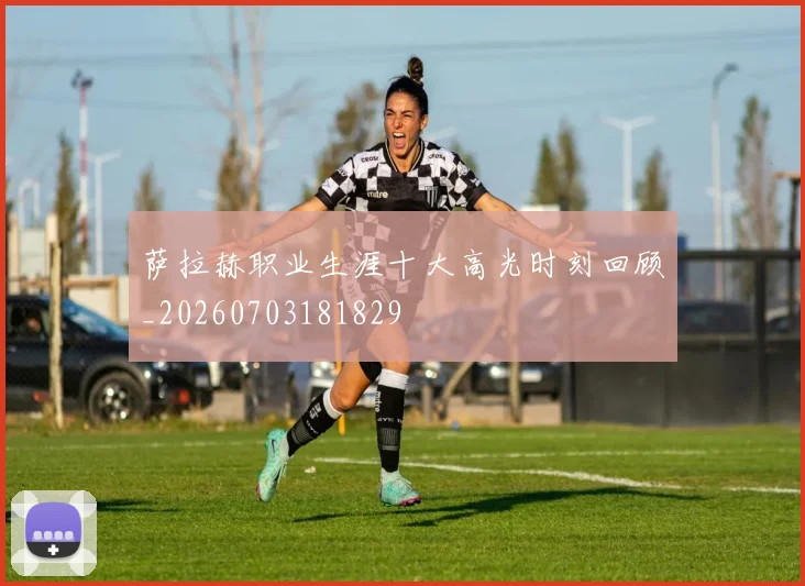 萨拉赫职业生涯十大高光时刻回顾_20260703181829