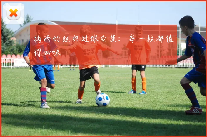 梅西的经典进球合集:每一粒都值得回味