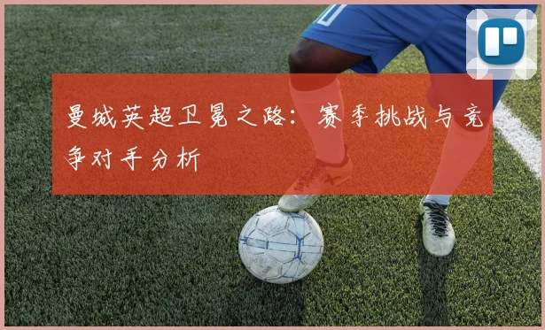 曼城英超卫冕之路：赛季挑战与竞争对手分析
