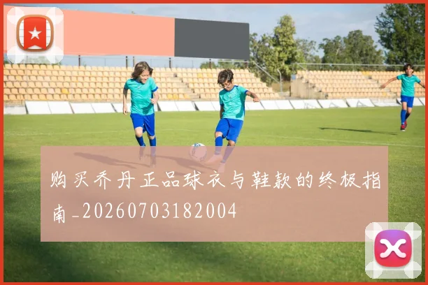 购买乔丹正品球衣与鞋款的终极指南_20260703182004