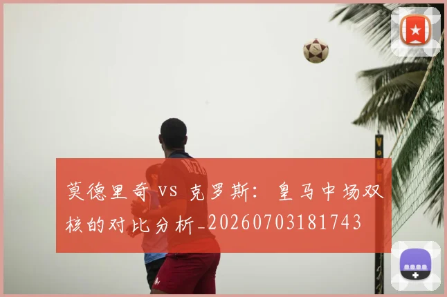 莫德里奇 vs 克罗斯：皇马中场双核的对比分析_20260703181743
