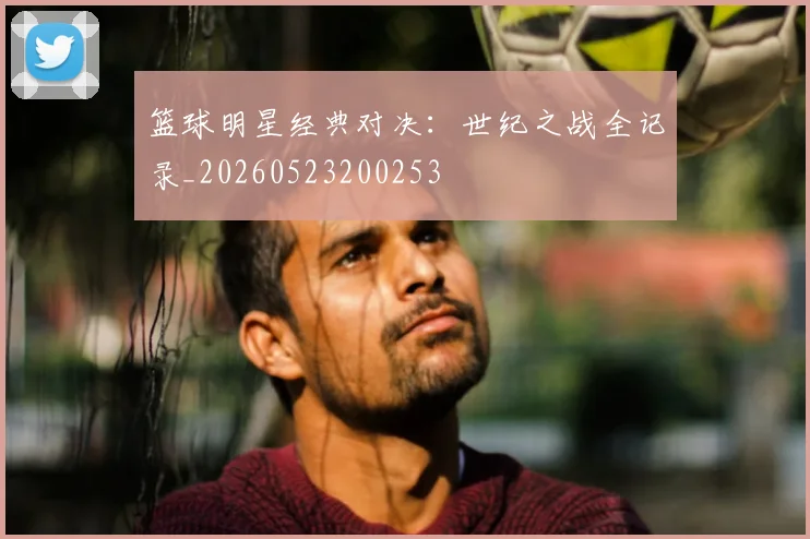 篮球明星经典对决：世纪之战全记录_20260523200253