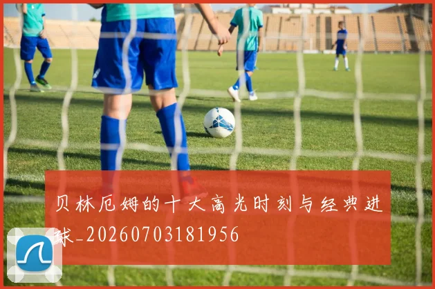 贝林厄姆的十大高光时刻与经典进球_20260703181956