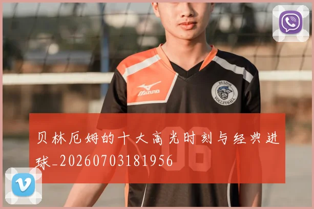 贝林厄姆的十大高光时刻与经典进球_20260703181956